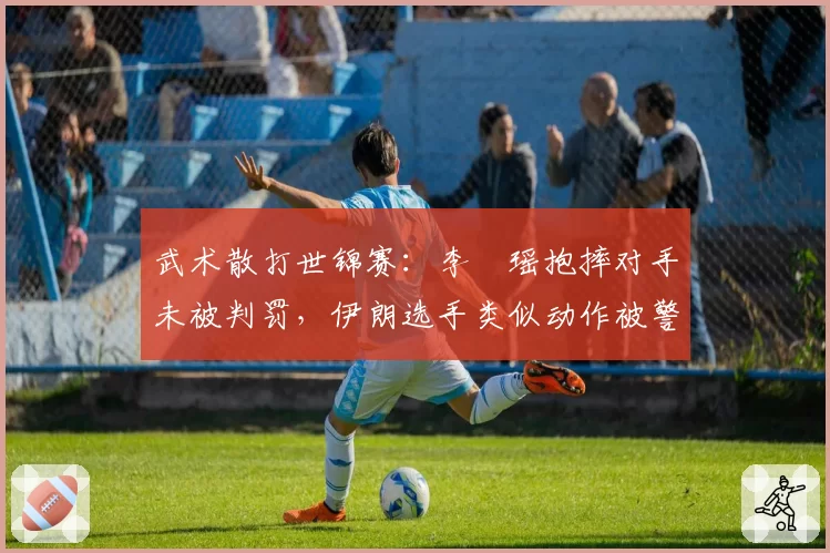武术散打世锦赛：李玥瑶抱摔对手未被判罚，伊朗选手类似动作被警告引不满