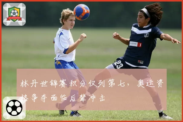 林丹世锦赛积分仅列第七,奥运资格争夺面临后辈冲击