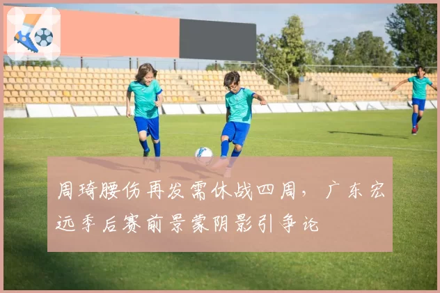周琦腰伤再发需休战四周，广东宏远季后赛前景蒙阴影引争论