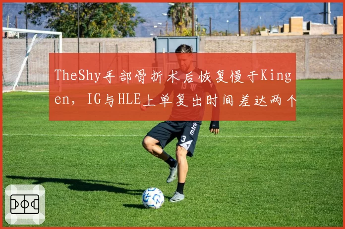 TheShy手部骨折术后恢复慢于Kingen,IG与HLE上单复出时间差达两个月