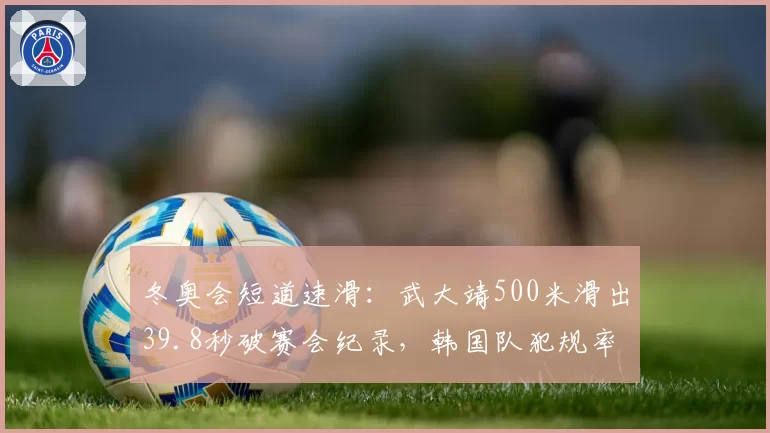 冬奥会短道速滑：武大靖500米滑出39.8秒破赛会纪录，韩国队犯规率上升