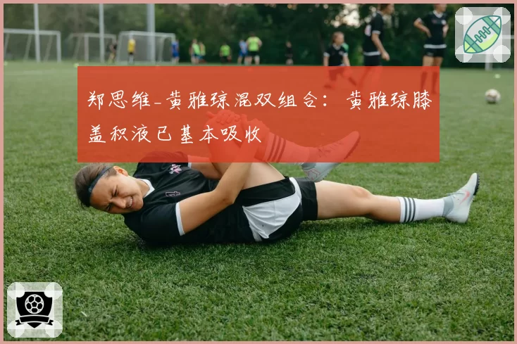 郑思维_黄雅琼混双组合:黄雅琼膝盖积液已基本吸收