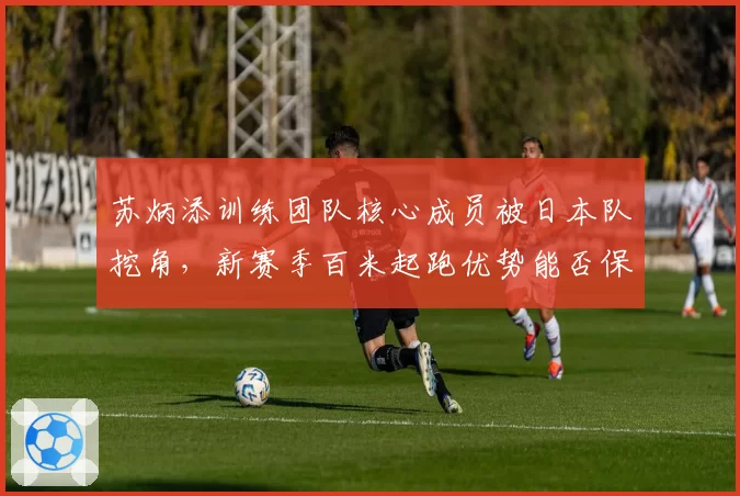 苏炳添训练团队核心成员被日本队挖角,新赛季百米起跑优势能否保持?
