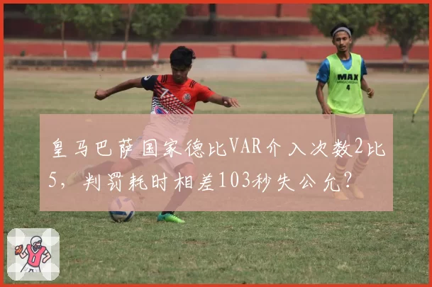 皇马巴萨国家德比VAR介入次数2比5，判罚耗时相差103秒失公允？