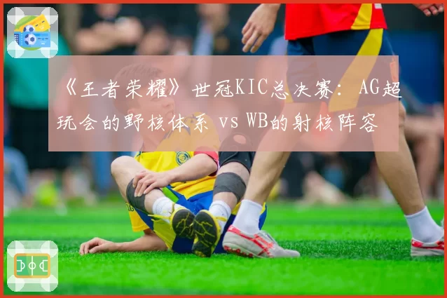 《王者荣耀》世冠KIC总决赛：AG超玩会的野核体系 vs WB的射核阵容
