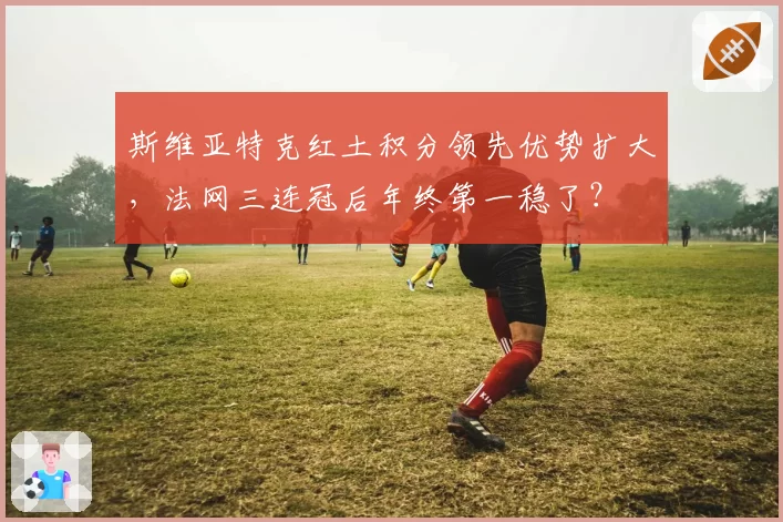 斯维亚特克红土积分领先优势扩大,法网三连冠后年终第一稳了?