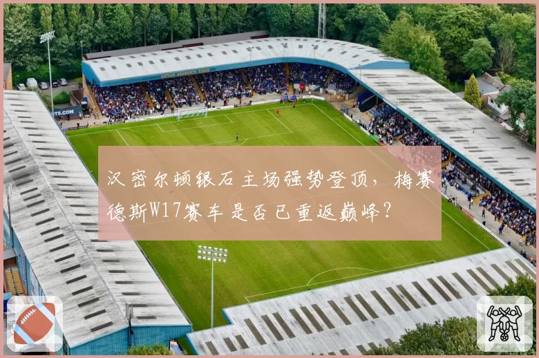 汉密尔顿银石主场强势登顶，梅赛德斯W17赛车是否已重返巅峰？