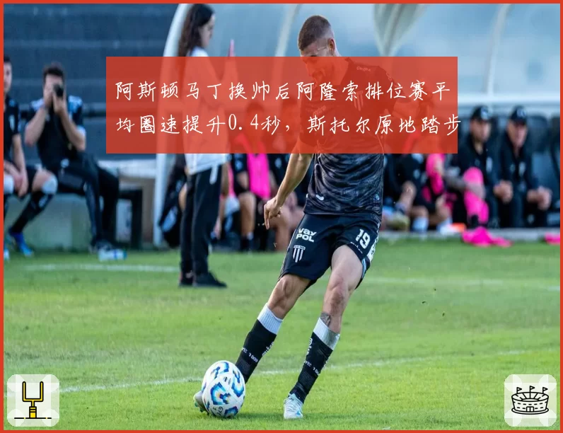 阿斯顿马丁换帅后阿隆索排位赛平均圈速提升0.4秒，斯托尔原地踏步引质疑