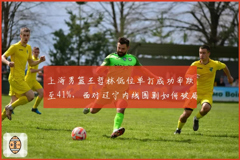 上海男篮王哲林低位单打成功率跌至41%，面对辽宁内线围剿如何破局？