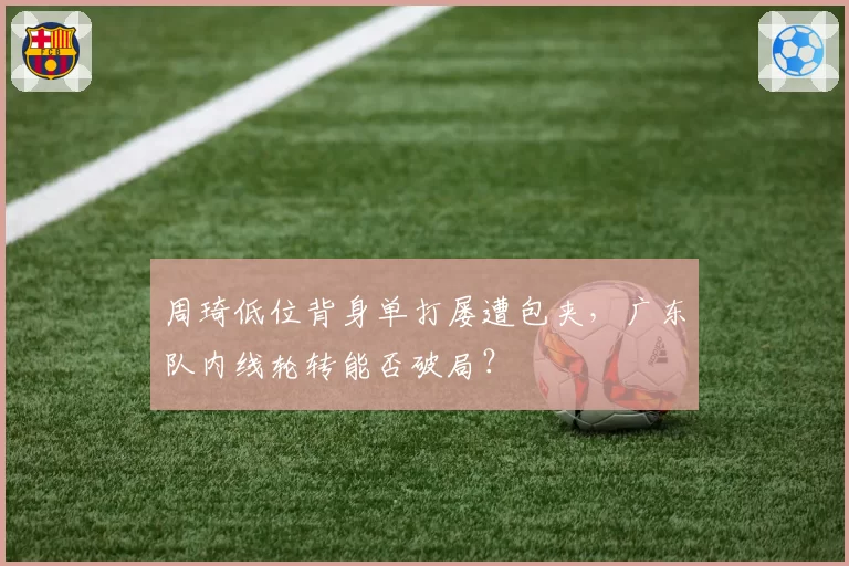 周琦低位背身单打屡遭包夹,广东队内线轮转能否破局?