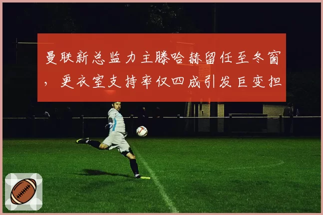 曼联新总监力主滕哈赫留任至冬窗，更衣室支持率仅四成引发巨变担忧